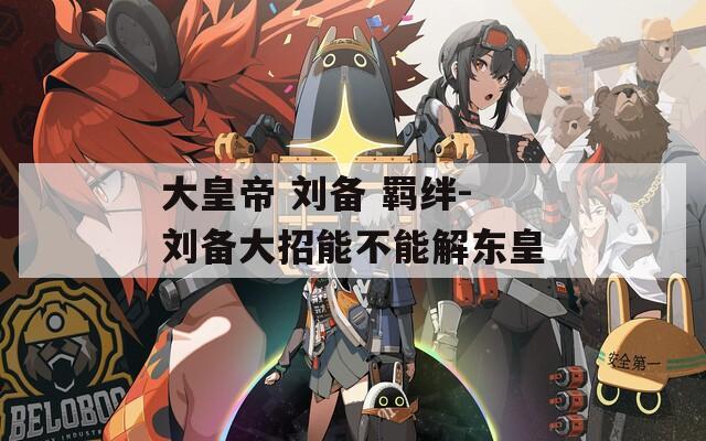 大皇帝 刘备 羁绊-刘备大招能不能解东皇