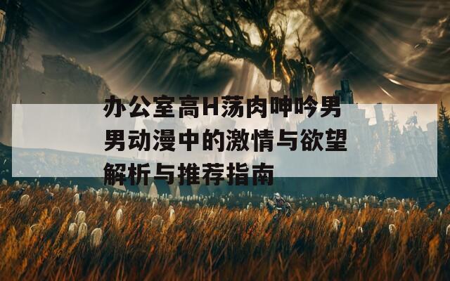 办公室高H荡肉呻吟男男动漫中的激情与欲望解析与推荐指南