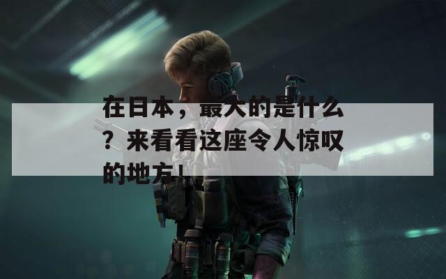 在日本，最大的是什么？来看看这座令人惊叹的地方！