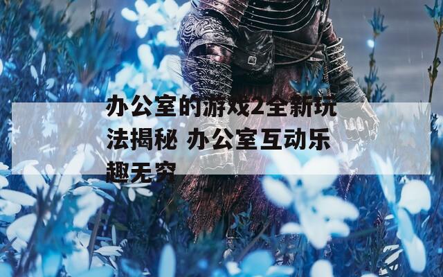 办公室的游戏2全新玩法揭秘 办公室互动乐趣无穷