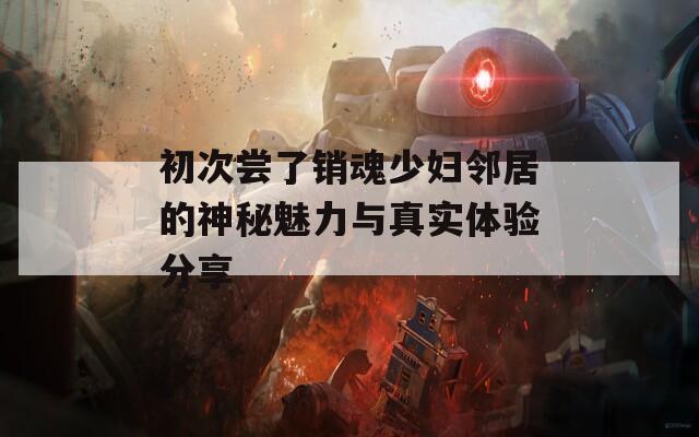 初次尝了销魂少妇邻居的神秘魅力与真实体验分享