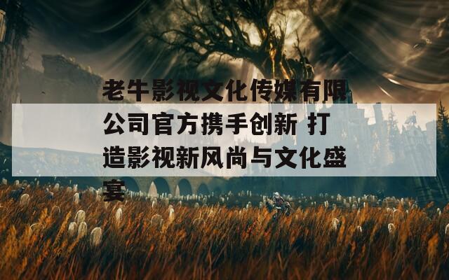 老牛影视文化传媒有限公司官方携手创新 打造影视新风尚与文化盛宴