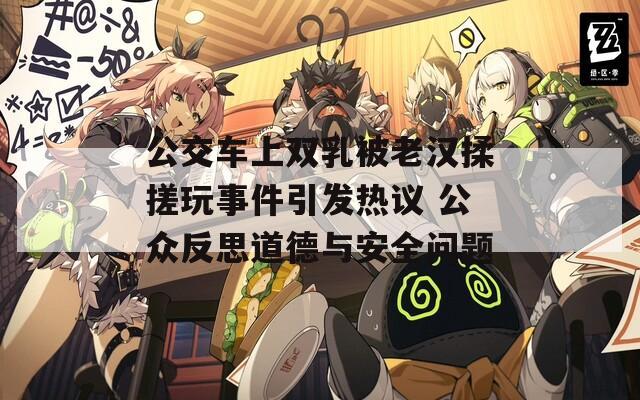 公交车上双乳被老汉揉搓玩事件引发热议 公众反思道德与安全问题
