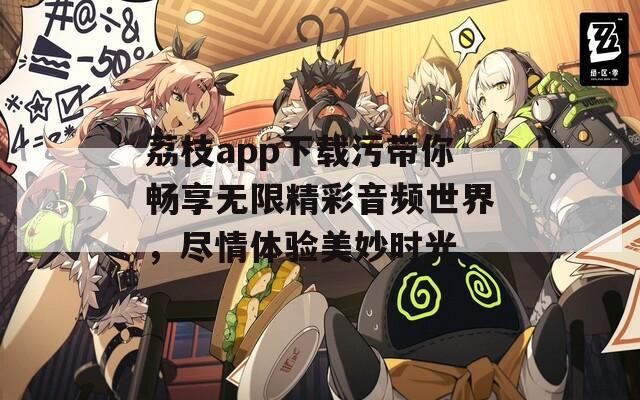 荔枝app下载污带你畅享无限精彩音频世界，尽情体验美妙时光