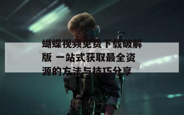 蝴蝶视频免费下载破解版 一站式获取最全资源的方法与技巧分享