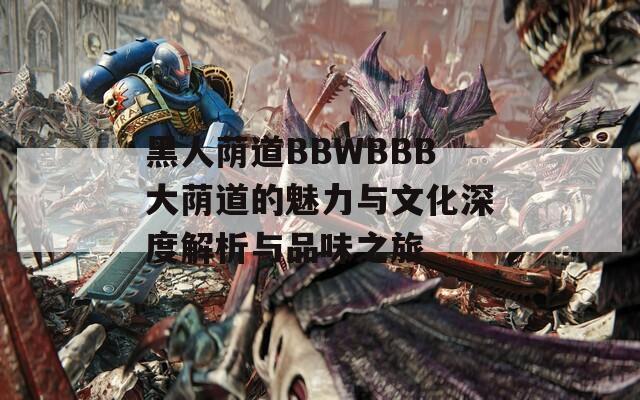 黑人荫道BBWBBB大荫道的魅力与文化深度解析与品味之旅