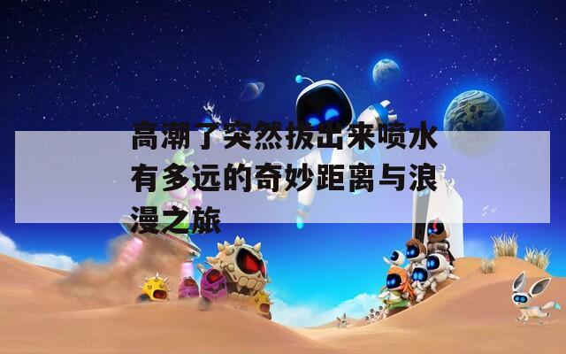 高潮了突然拔出来喷水有多远的奇妙距离与浪漫之旅
