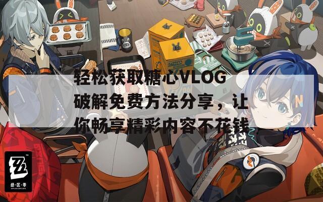 轻松获取糖心VLOG破解免费方法分享，让你畅享精彩内容不花钱