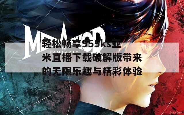轻松畅享955ks亚米直播下载破解版带来的无限乐趣与精彩体验