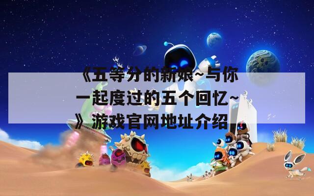 《五等分的新娘～与你一起度过的五个回忆～》游戏官网地址介绍