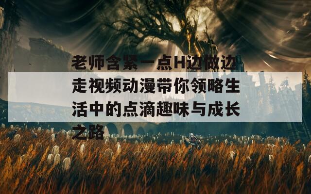 老师含紧一点H边做边走视频动漫带你领略生活中的点滴趣味与成长之路